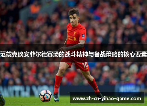 范戴克谈安菲尔德赛场的战斗精神与备战策略的核心要素 范戴克谈安菲尔德赛场的战斗精神与备战策略的核心要素